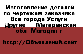 Изготовление деталей по чертежам заказчика - Все города Услуги » Другие   . Магаданская обл.,Магадан г.